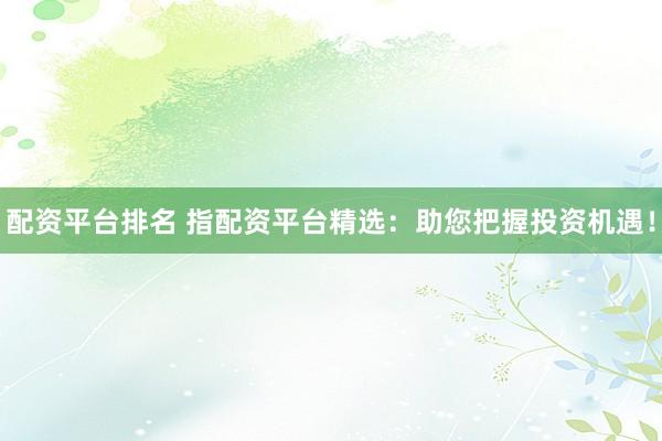 配资平台排名 指配资平台精选：助您把握投资机遇！