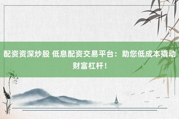 配资资深炒股 低息配资交易平台：助您低成本撬动财富杠杆！