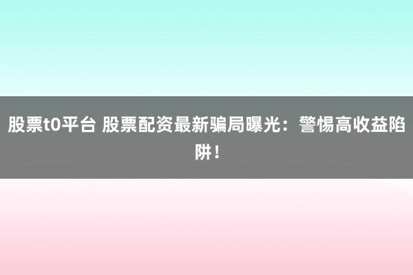 股票t0平台 股票配资最新骗局曝光：警惕高收益陷阱！