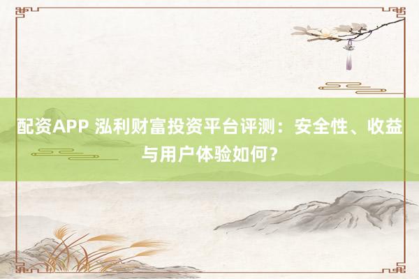 配资APP 泓利财富投资平台评测：安全性、收益与用户体验如何？