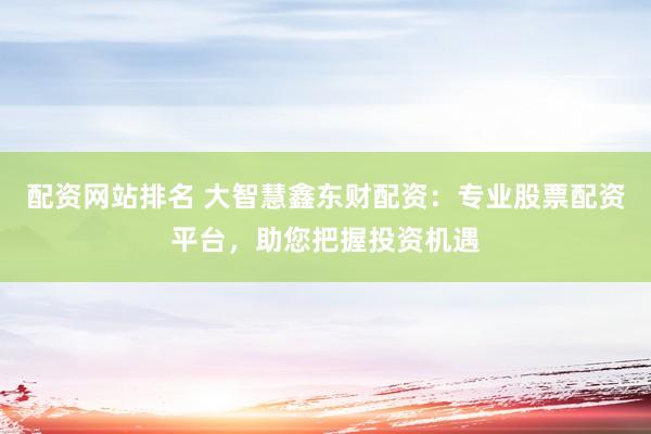 配资网站排名 大智慧鑫东财配资：专业股票配资平台，助您把握投资机遇