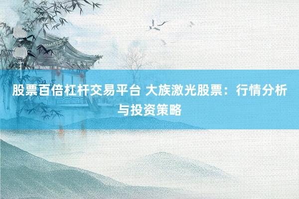 股票百倍杠杆交易平台 大族激光股票:行情分析与投资策略
