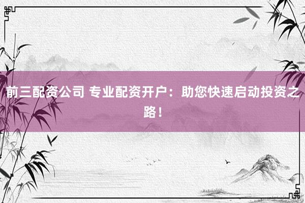 前三配资公司 专业配资开户：助您快速启动投资之路！
