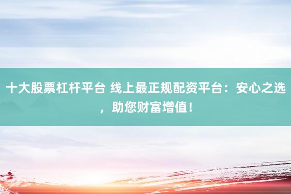 十大股票杠杆平台 线上最正规配资平台：安心之选，助您财富增值！