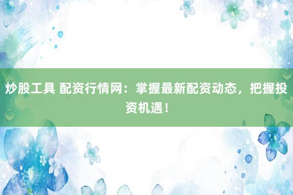 炒股工具 配资行情网：掌握最新配资动态，把握投资机遇！