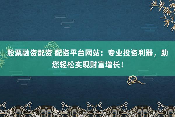 股票融资配资 配资平台网站：专业投资利器，助您轻松实现财富增长！