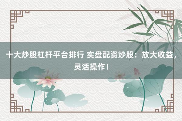 十大炒股杠杆平台排行 实盘配资炒股：放大收益，灵活操作！