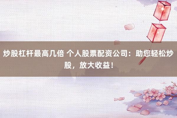 炒股杠杆最高几倍 个人股票配资公司：助您轻松炒股，放大收益！