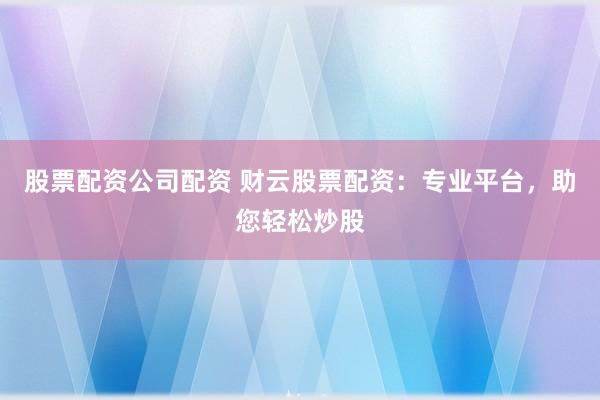 股票配资公司配资 财云股票配资：专业平台，助您轻松炒股