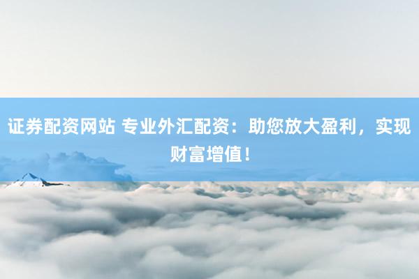 证券配资网站 专业外汇配资：助您放大盈利，实现财富增值！