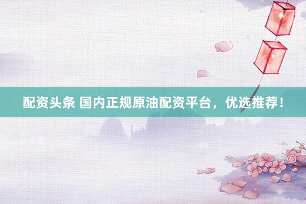 配资头条 国内正规原油配资平台，优选推荐！