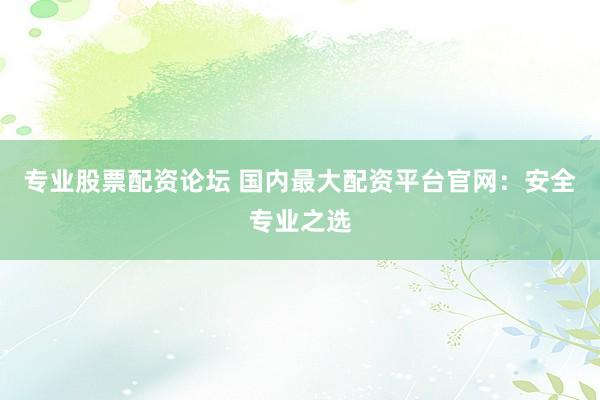专业股票配资论坛 国内最大配资平台官网：安全专业之选