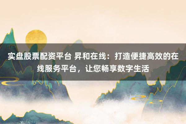 实盘股票配资平台 昇和在线：打造便捷高效的在线服务平台，让您畅享数字生活