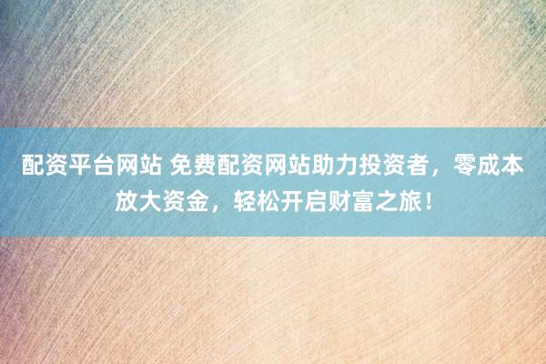 配资平台网站 免费配资网站助力投资者，零成本放大资金，轻松开启财富之旅！