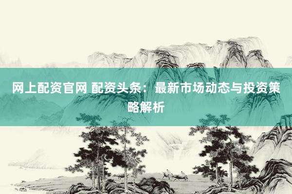 网上配资官网 配资头条：最新市场动态与投资策略解析