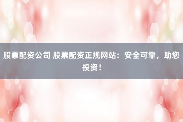 股票配资公司 股票配资正规网站：安全可靠，助您投资！