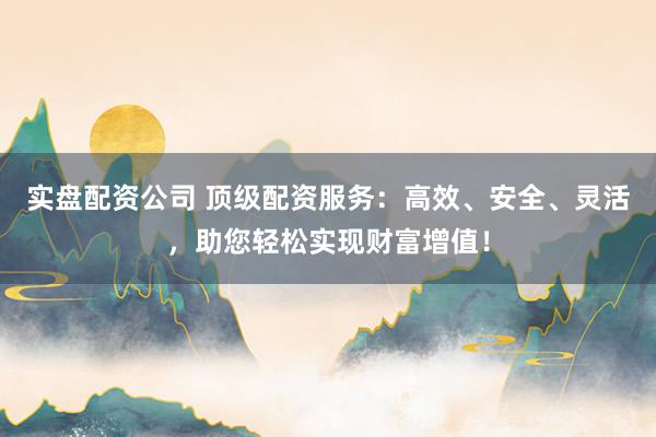 实盘配资公司 顶级配资服务：高效、安全、灵活，助您轻松实现财富增值！
