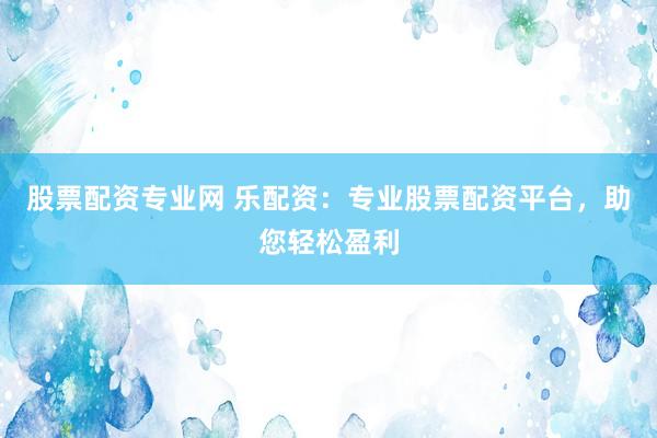 股票配资专业网 乐配资：专业股票配资平台，助您轻松盈利
