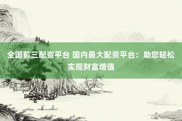 全国前三配资平台 国内最大配资平台：助您轻松实现财富增值