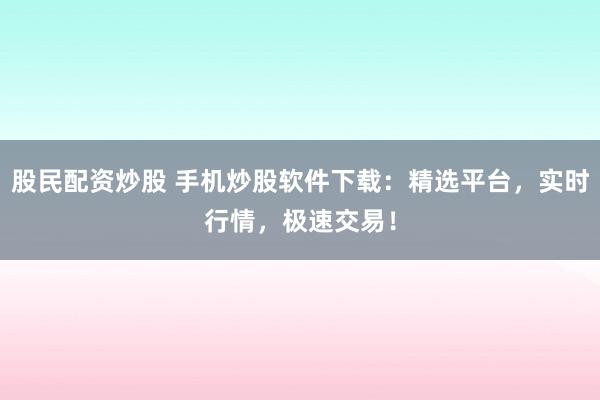 股民配资炒股 手机炒股软件下载：精选平台，实时行情，极速交易！