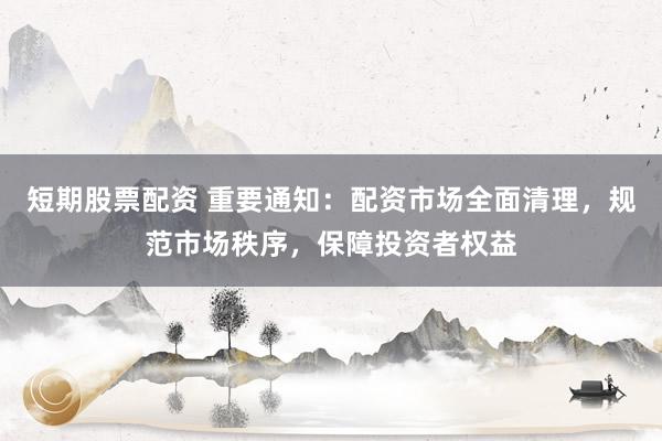 短期股票配资 重要通知：配资市场全面清理，规范市场秩序，保障投资者权益