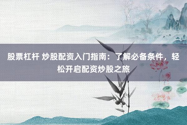 股票杠杆 炒股配资入门指南：了解必备条件，轻松开启配资炒股之旅