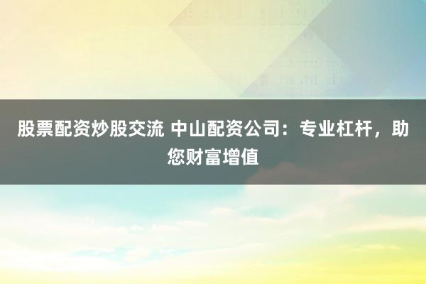股票配资炒股交流 中山配资公司：专业杠杆，助您财富增值
