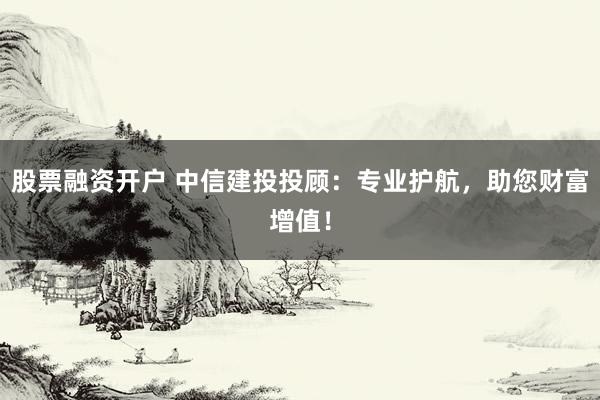 股票融资开户 中信建投投顾：专业护航，助您财富增值！