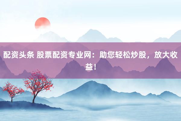 配资头条 股票配资专业网：助您轻松炒股，放大收益！