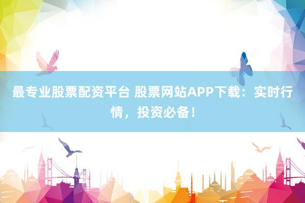 最专业股票配资平台 股票网站APP下载：实时行情，投资必备！