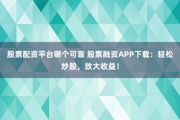 股票配资平台哪个可靠 股票融资APP下载：轻松炒股，放大收益！