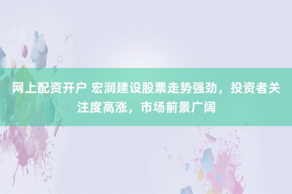 网上配资开户 宏润建设股票走势强劲，投资者关注度高涨，市场前景广阔