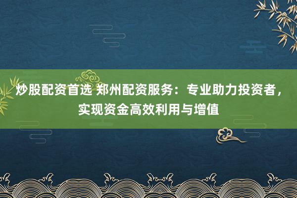 炒股配资首选 郑州配资服务：专业助力投资者，实现资金高效利用与增值