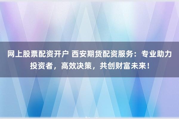 网上股票配资开户 西安期货配资服务：专业助力投资者，高效决策，共创财富未来！