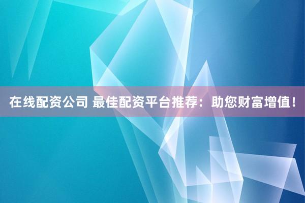 在线配资公司 最佳配资平台推荐：助您财富增值！