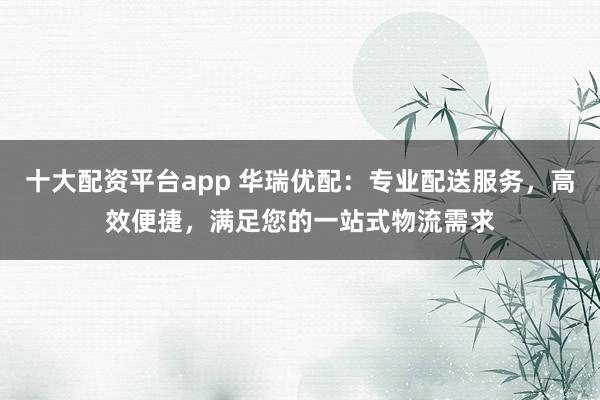 十大配资平台app 华瑞优配：专业配送服务，高效便捷，满足您的一站式物流需求