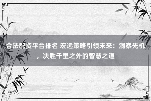合法配资平台排名 宏远策略引领未来：洞察先机，决胜千里之外的智慧之道