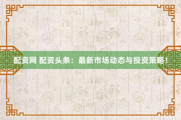 配资网 配资头条：最新市场动态与投资策略！