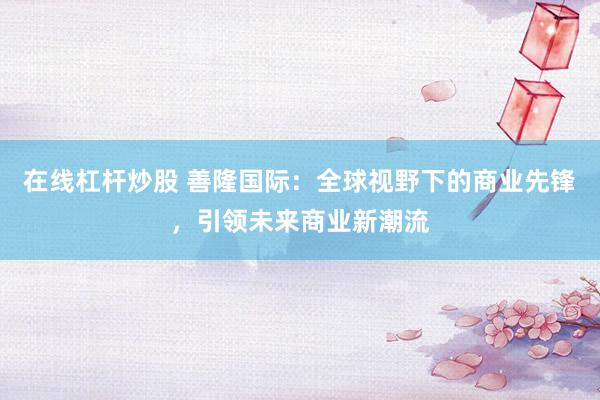 在线杠杆炒股 善隆国际：全球视野下的商业先锋，引领未来商业新潮流