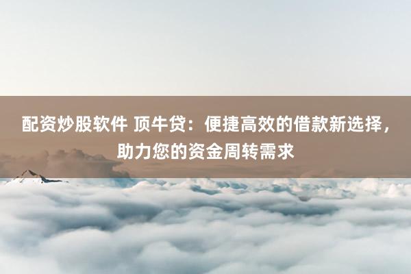 配资炒股软件 顶牛贷：便捷高效的借款新选择，助力您的资金周转需求