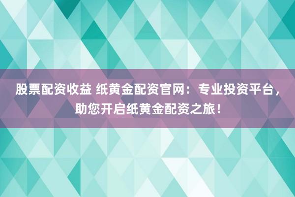 股票配资收益 纸黄金配资官网：专业投资平台，助您开启纸黄金配资之旅！