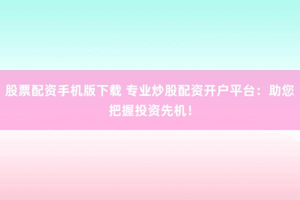 股票配资手机版下载 专业炒股配资开户平台：助您把握投资先机！