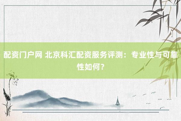 配资门户网 北京科汇配资服务评测：专业性与可靠性如何？