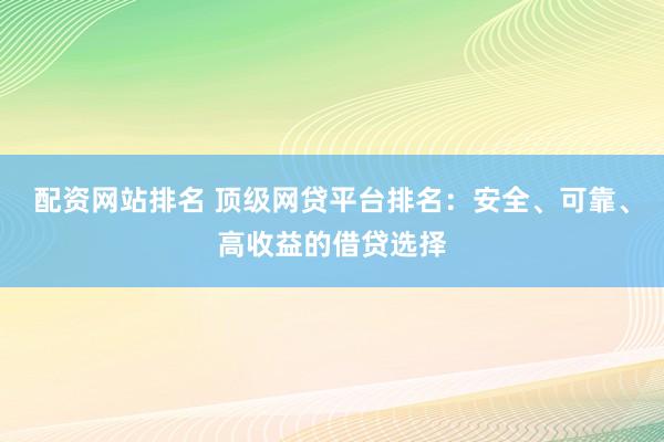 配资网站排名 顶级网贷平台排名：安全、可靠、高收益的借贷选择