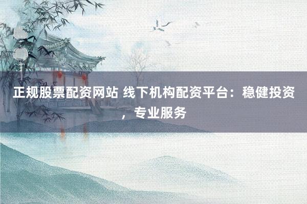 正规股票配资网站 线下机构配资平台：稳健投资，专业服务