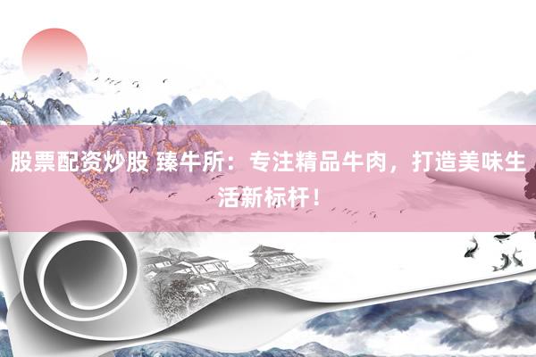 股票配资炒股 臻牛所：专注精品牛肉，打造美味生活新标杆！