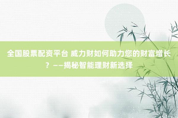 全国股票配资平台 威力财如何助力您的财富增长？——揭秘智能理财新选择