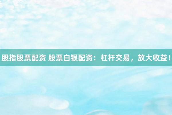股指股票配资 股票白银配资：杠杆交易，放大收益！