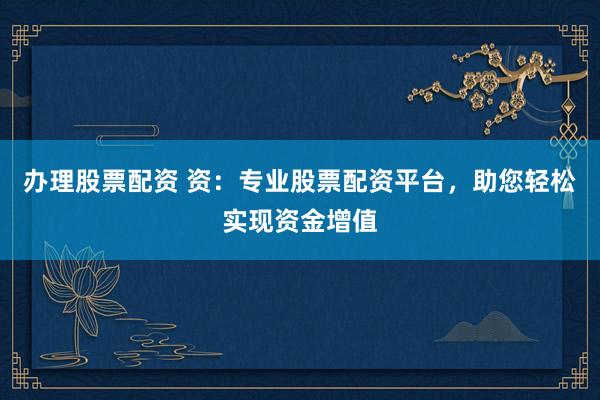 办理股票配资 资：专业股票配资平台，助您轻松实现资金增值