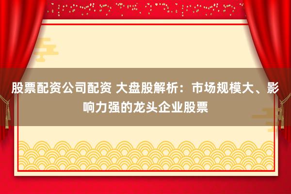 股票配资公司配资 大盘股解析：市场规模大、影响力强的龙头企业股票